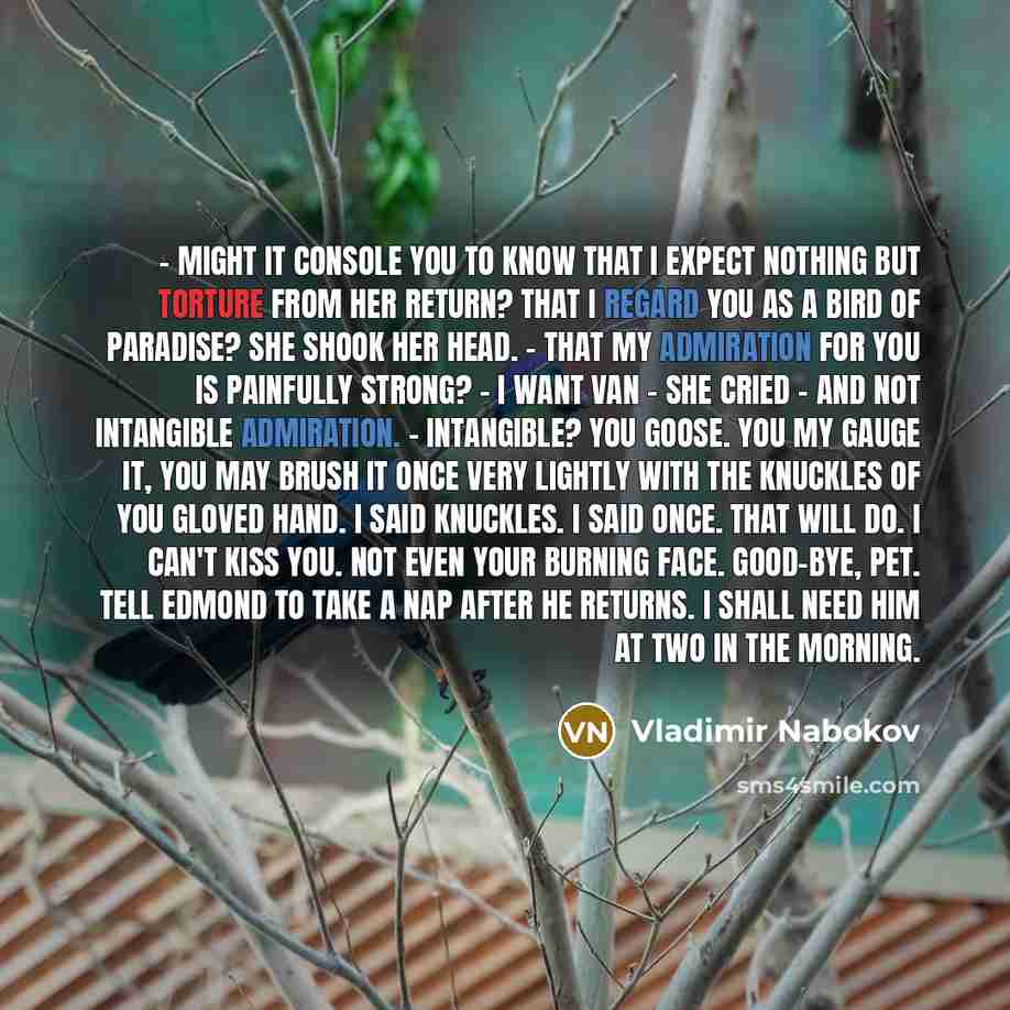 “- Might it console you to know that I expect nothing but torture from her return? That I regard you as a bird of paradise? She shook her head. - That my admiration for you is painfully strong? - I want Van – she cried – and not intangible admiration. - Intangible? You goose. You my gauge it, you…” quote by Vladimir Nabokov