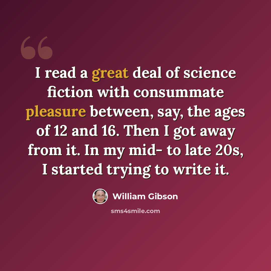 “I read a great deal of science fiction with consummate pleasure between, say, the ages of 12 and 16. Then I got away from it. In my mid- to late 20s, I started trying to write it.” quote by William Gibson