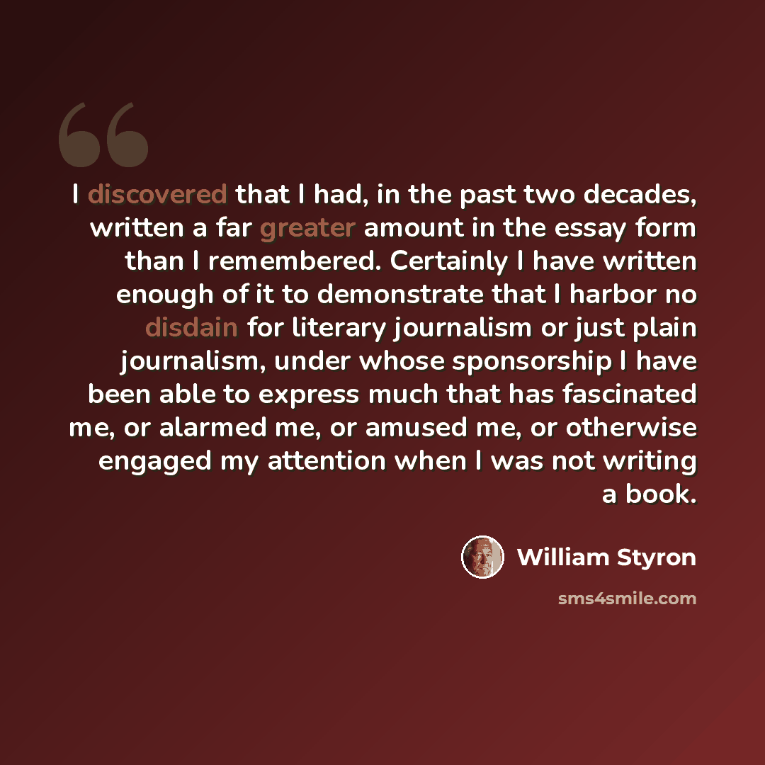 “I discovered that I had, in the past two decades, written a far greater amount in the essay form than I remembered. Certainly I have written enough of it to demonstrate that I harbor no disdain for literary journalism or just plain journalism, under whose sponsorship I have been able to express…” quote by William Styron