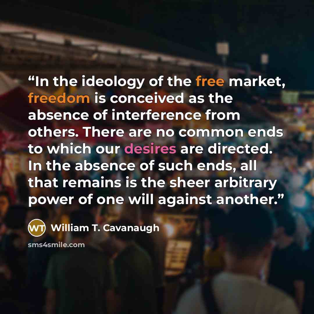“In the ideology of the free market, freedom is conceived as the absence of interference from others. There are no common ends to which our desires are directed. In the absence of such ends, all that remains is the sheer arbitrary power of one will against another.” quote by William T. Cavanaugh