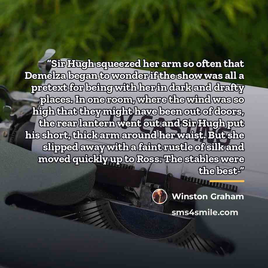 “Sir Hugh squeezed her arm so often that Demelza began to wonder if the show was all a pretext for being with her in dark and drafty places. In one room, where the wind was so high that they might have been out of doors, the rear lantern went out and Sir Hugh put his short, thick arm around her…” quote by Winston Graham