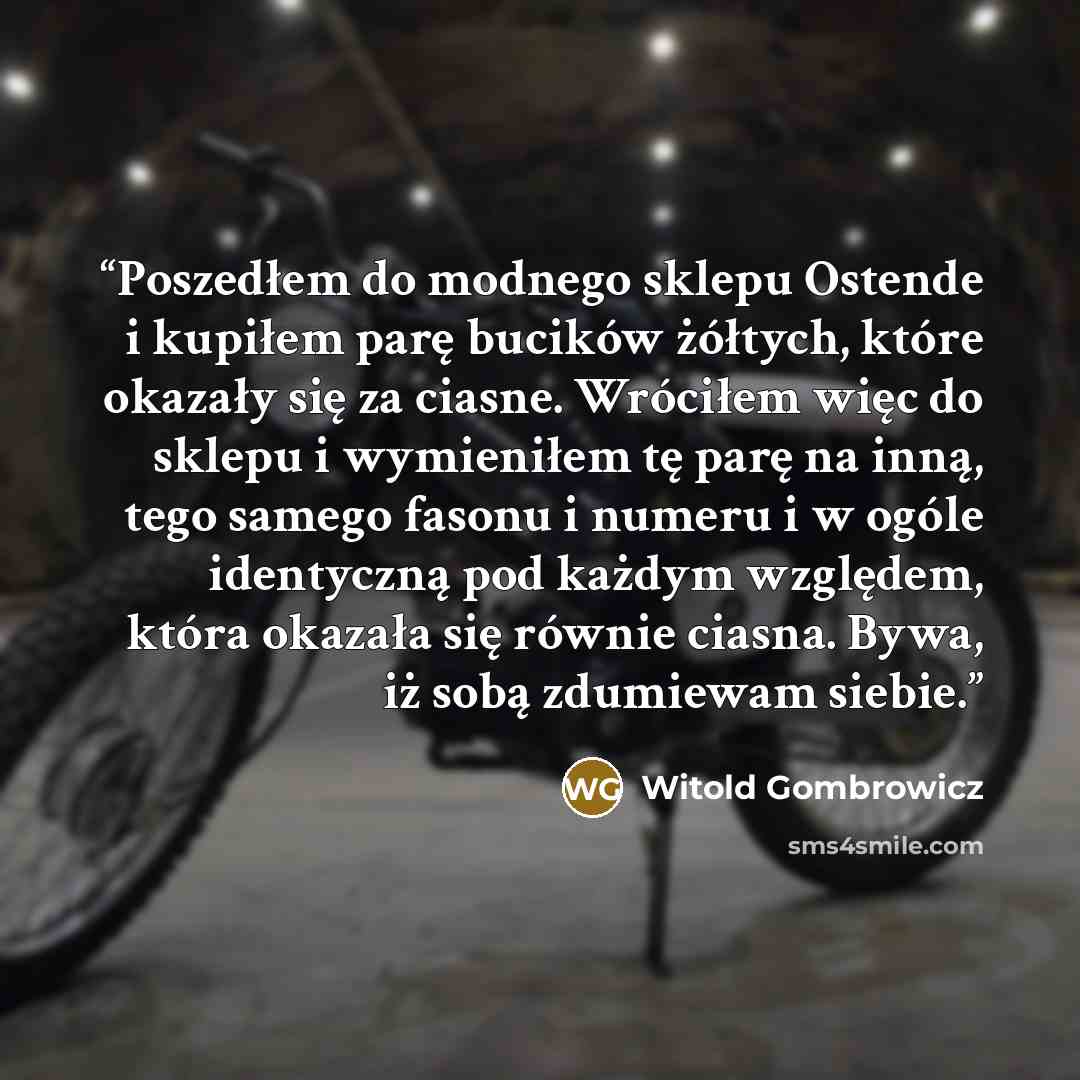 “Poszedłem do modnego sklepu Ostende i kupiłem parę bucików żółtych, które okazały się za ciasne. Wróciłem więc do sklepu i wymieniłem tę parę na inną, tego samego fasonu i numeru i w ogóle identyczną pod każdym względem, która okazała się równie ciasna. Bywa, iż sobą zdumiewam siebie.” quote by Witold Gombrowicz