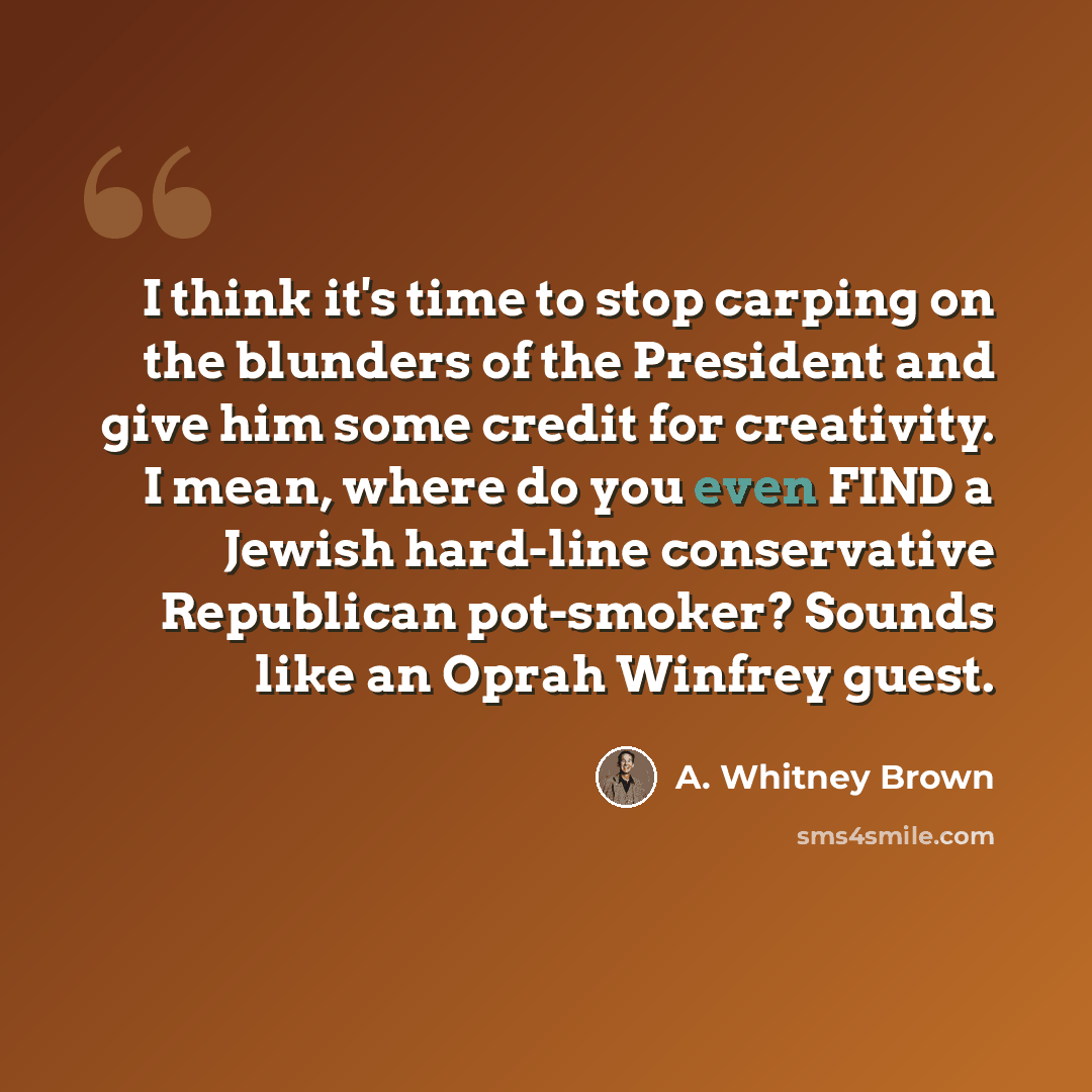 “I think it's time to stop carping on the blunders of the President and give him some credit for creativity. I mean, where do you even FIND a Jewish hard-line conservative Republican pot-smoker? Sounds like an Oprah Winfrey guest.” quote by A. Whitney Brown