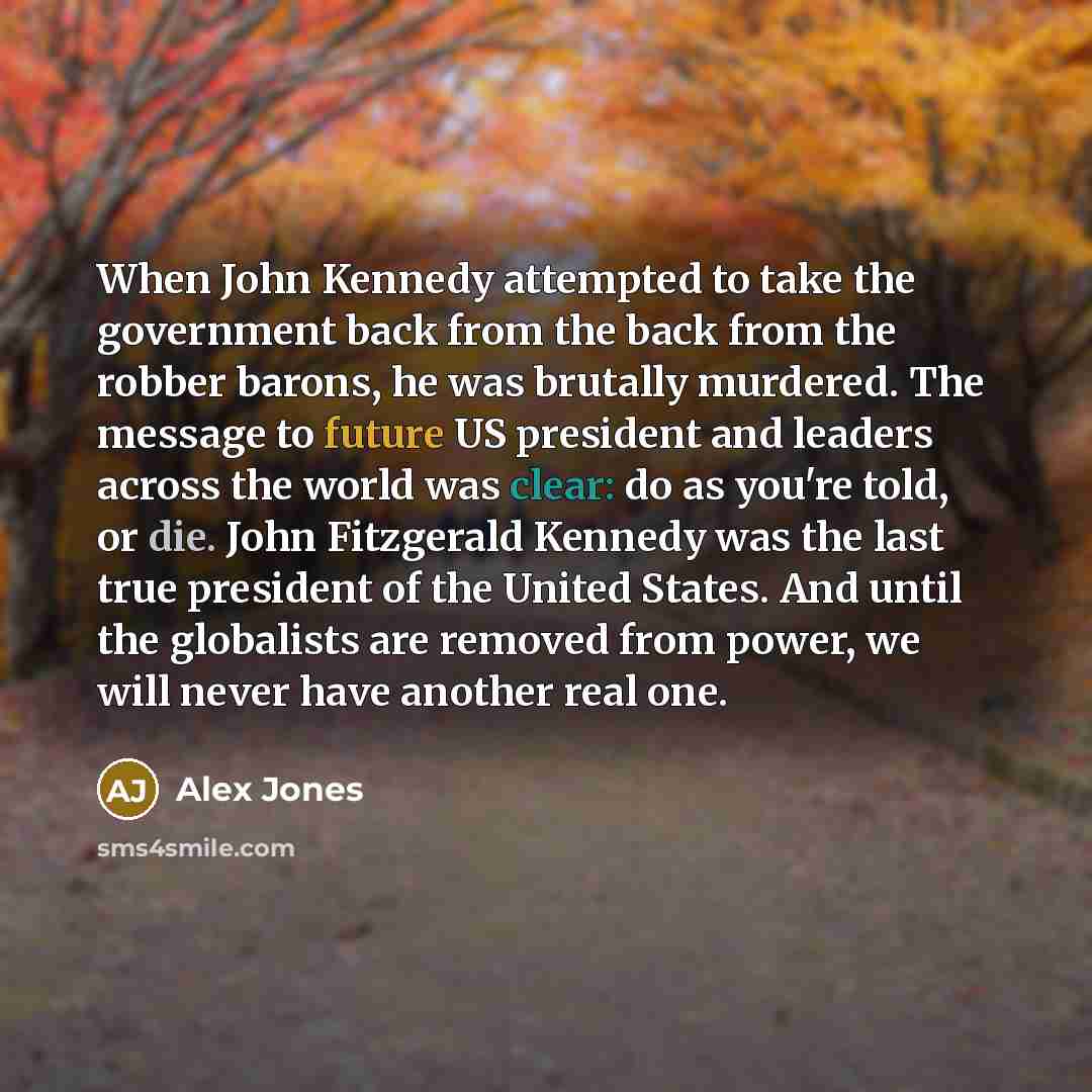 “When John Kennedy attempted to take the government back from the back from the robber barons, he was brutally murdered. The message to future US president and leaders across the world was clear: do as you're told, or die. John Fitzgerald Kennedy was the last true president of the United States…” quote by Alex Jones