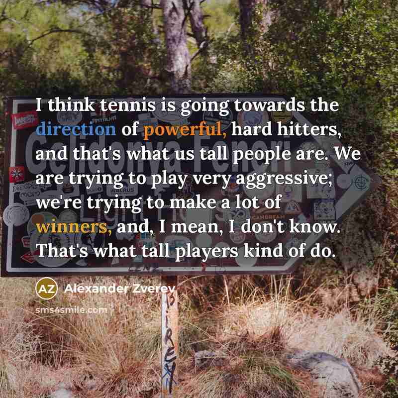 “I think tennis is going towards the direction of powerful, hard hitters, and that's what us tall people are. We are trying to play very aggressive; we're trying to make a lot of winners, and, I mean, I don't know. That's what tall players kind of do.” quote by Alexander Zverev