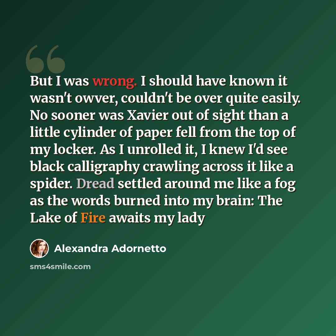 “But I was wrong. I should have known it wasn't owver, couldn't be over quite easily. No sooner was Xavier out of sight than a little cylinder of paper fell from the top of my locker. As I unrolled it, I knew I'd see black calligraphy crawling across it like a spider. Dread settled around me like a…” quote by Alexandra Adornetto