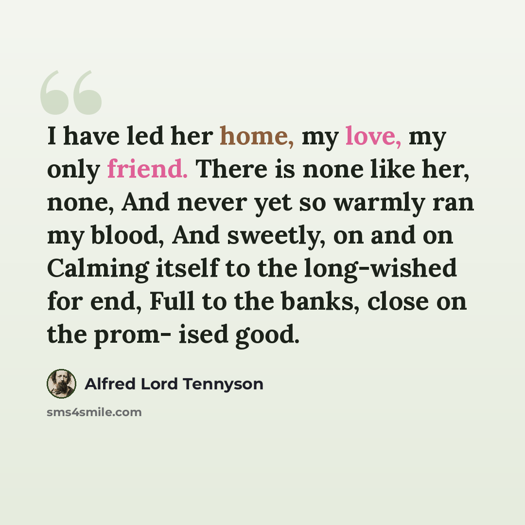 “I have led her home, my love, my only friend. There is none like her, none, And never yet so warmly ran my blood, And sweetly, on and on Calming itself to the long-wished for end, Full to the banks, close on the prom- ised good.” quote by Alfred Lord Tennyson