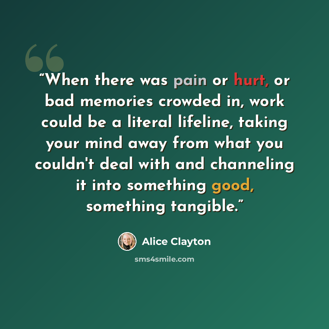 “When there was pain or hurt, or bad memories crowded in, work could be a literal lifeline, taking your mind away from what you couldn't deal with and channeling it into something good, something tangible.” quote by Alice Clayton