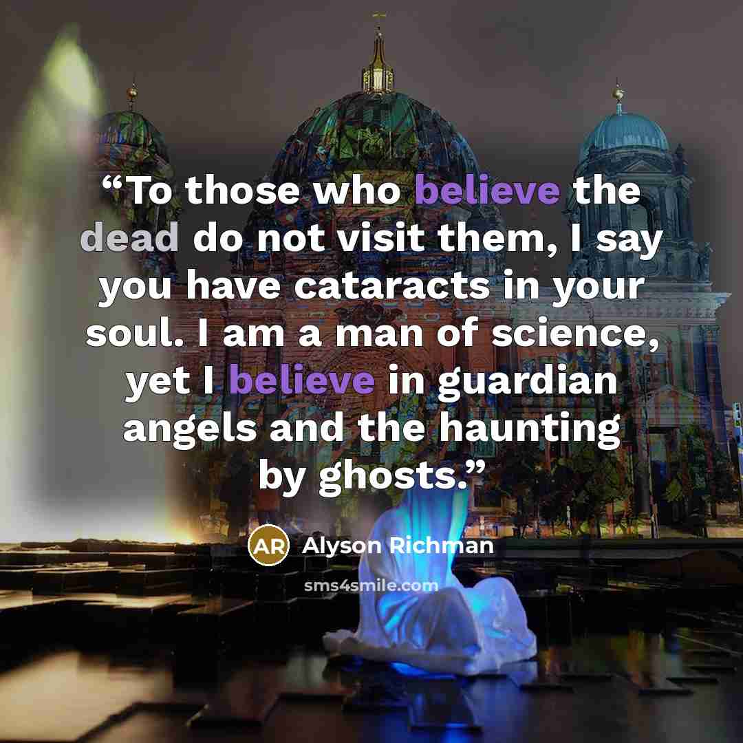 “To those who believe the dead do not visit them, I say you have cataracts in your soul. I am a man of science, yet I believe in guardian angels and the haunting by ghosts.” quote by Alyson Richman