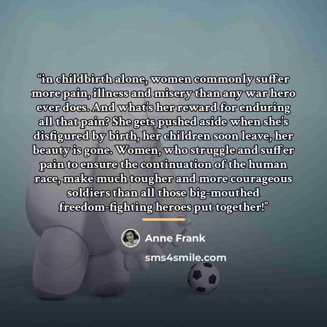“in childbirth alone, women commonly suffer more pain, illness and misery than any war hero ever does. And what’s her reward for enduring all that pain? She gets pushed aside when she’s disfigured by birth, her children soon leave, her beauty is gone. Women, who struggle and suffer pain to ensure…” quote by Anne Frank
