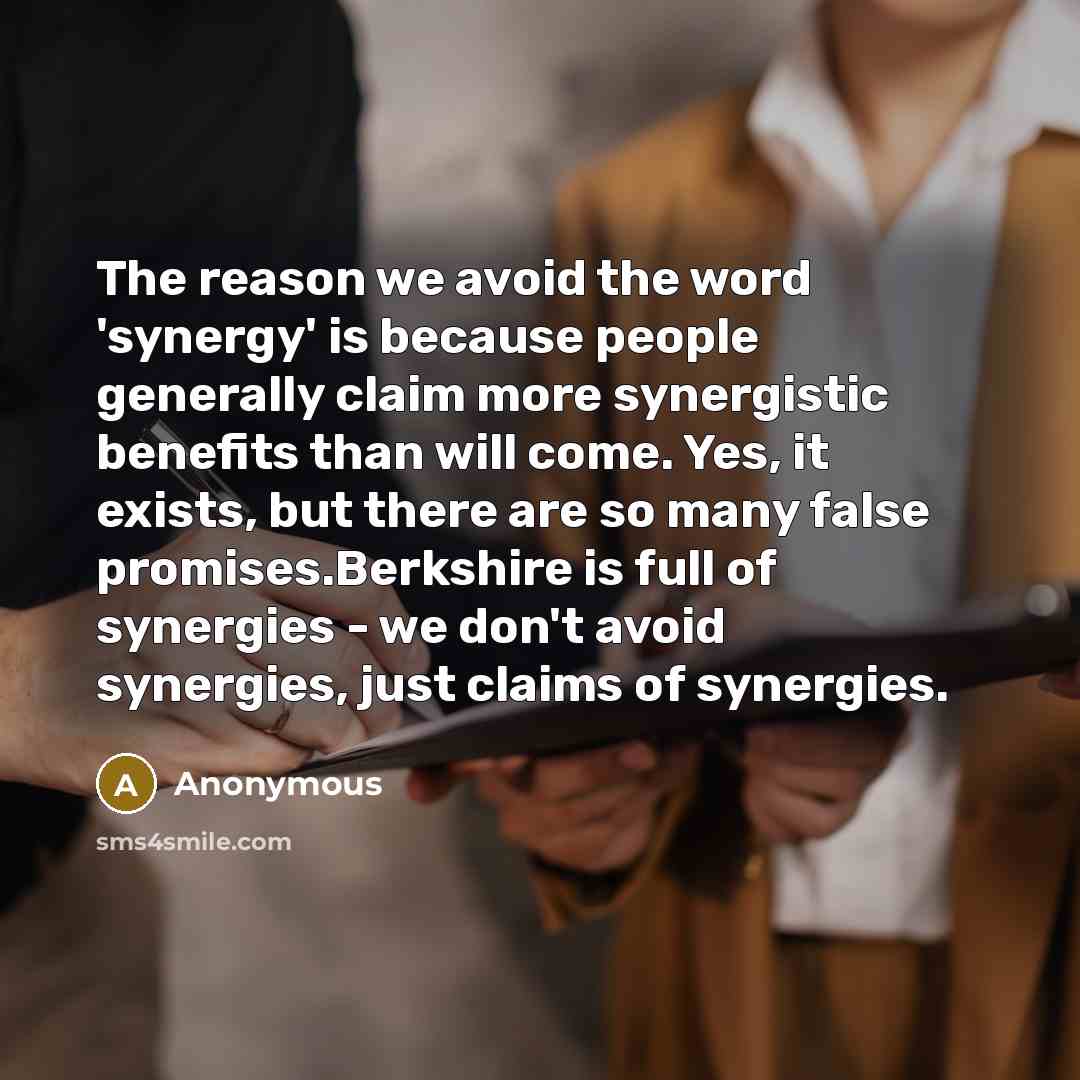 “The reason we avoid the word 'synergy' is because people generally claim more synergistic benefits than will come. Yes, it exists, but there are so many false promises.Berkshire is full of synergies - we don't avoid synergies, just claims of synergies.” quote by Anonymous