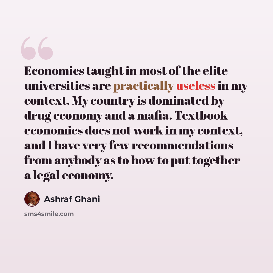 “Economics taught in most of the elite universities are practically useless in my context. My country is dominated by drug economy and a mafia. Textbook economics does not work in my context, and I have very few recommendations from anybody as to how to put together a legal economy.” quote by Ashraf Ghani