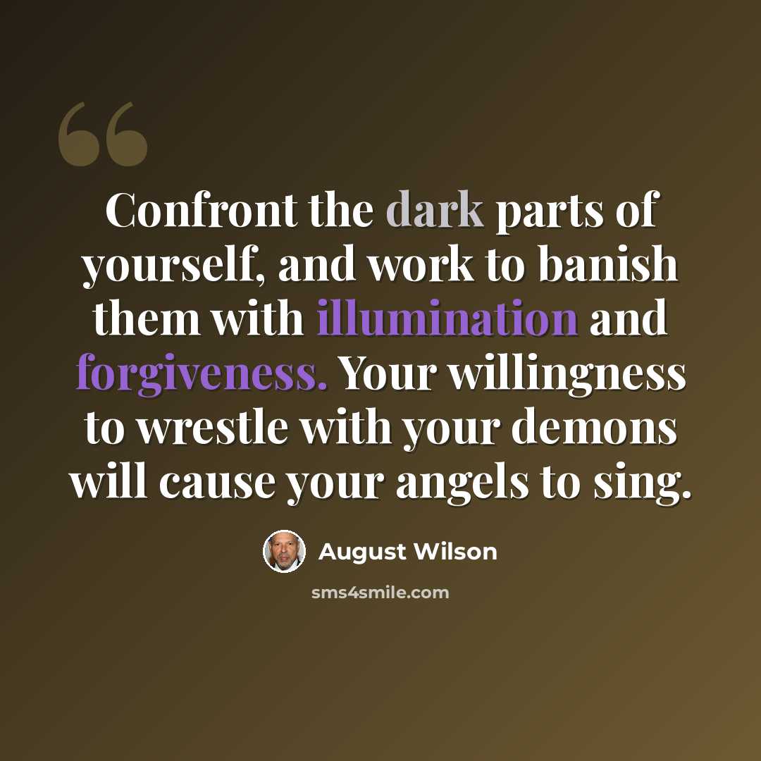 “Confront the dark parts of yourself, and work to banish them with illumination and forgiveness. Your willingness to wrestle with your demons will cause your angels to sing.” quote by August Wilson