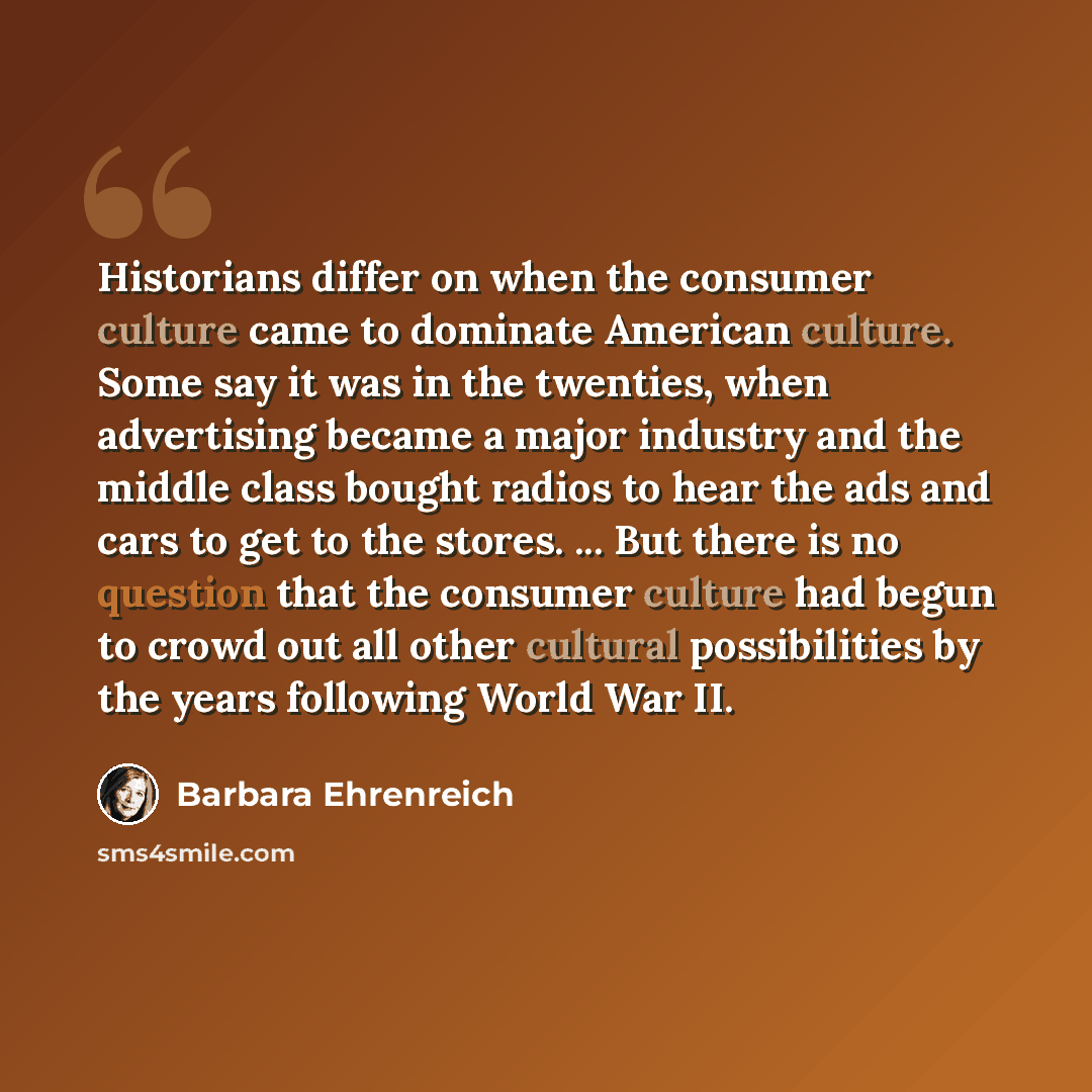 “Historians differ on when the consumer culture came to dominate American culture. Some say it was in the twenties, when advertising became a major industry and the middle class bought radios to hear the ads and cars to get to the stores. ... But there is no question that the consumer culture had…” quote by Barbara Ehrenreich