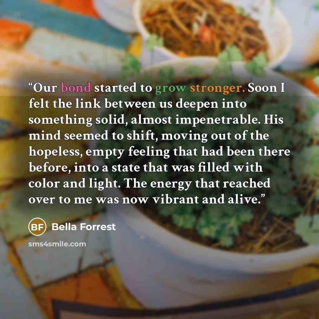 “Our bond started to grow stronger. Soon I felt the link between us deepen into something solid, almost impenetrable. His mind seemed to shift, moving out of the hopeless, empty feeling that had been there before, into a state that was filled with color and light. The energy that reached over to me…” quote by Bella Forrest