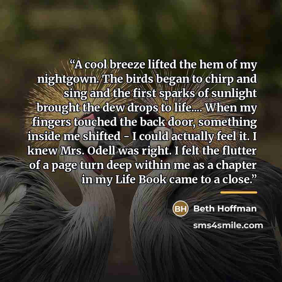 “A cool breeze lifted the hem of my nightgown. The birds began to chirp and sing and the first sparks of sunlight brought the dew drops to life… When my fingers touched the back door, something inside me shifted - I could actually feel it. I knew Mrs. Odell was right. I felt the flutter of a page…” quote by Beth Hoffman