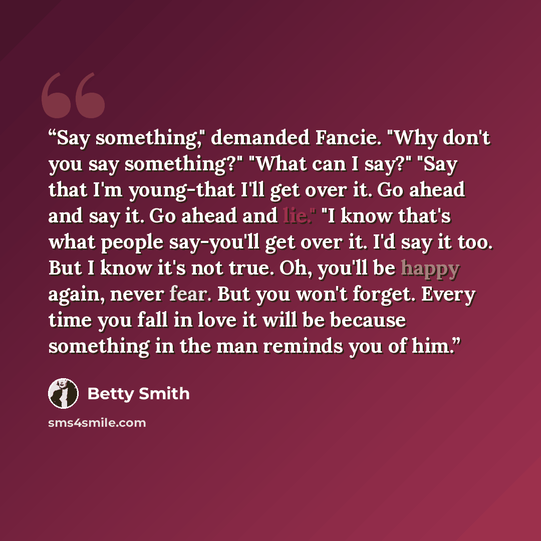 “Say something," demanded Fancie. "Why don't you say something?" "What can I say?" "Say that I'm young-that I'll get over it. Go ahead and say it. Go ahead and lie." "I know that's what people say-you'll get over it. I'd say it too. But I know it's not true. Oh, you'll be happy again, never fear…” quote by Betty Smith