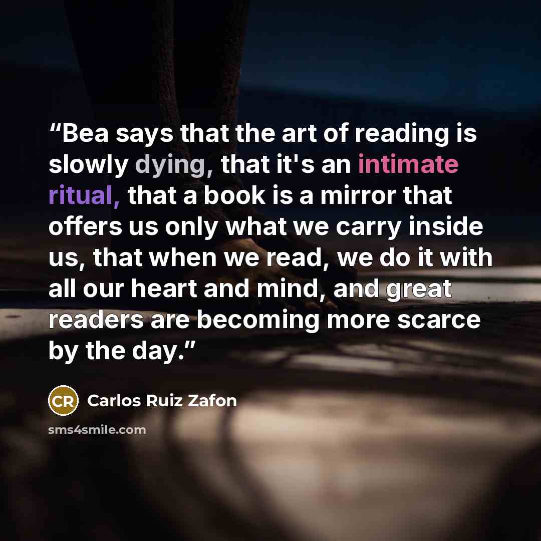 “Bea says that the art of reading is slowly dying, that it's an intimate ritual, that a book is a mirror that offers us only what we carry inside us, that when we read, we do it with all our heart and mind, and great readers are becoming more scarce by the day.” quote by Carlos Ruiz Zafon
