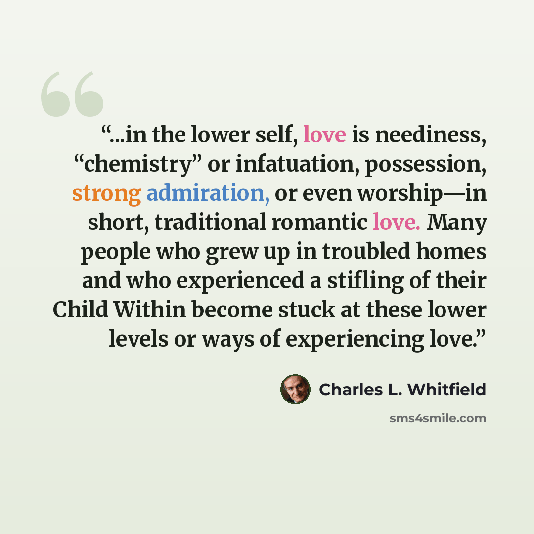 “...in the lower self, love is neediness, “chemistry” or infatuation, possession, strong admiration, or even worship—in short, traditional romantic love. Many people who grew up in troubled homes and who experienced a stifling of their Child Within become stuck at these lower levels or ways of…” quote by Charles L. Whitfield