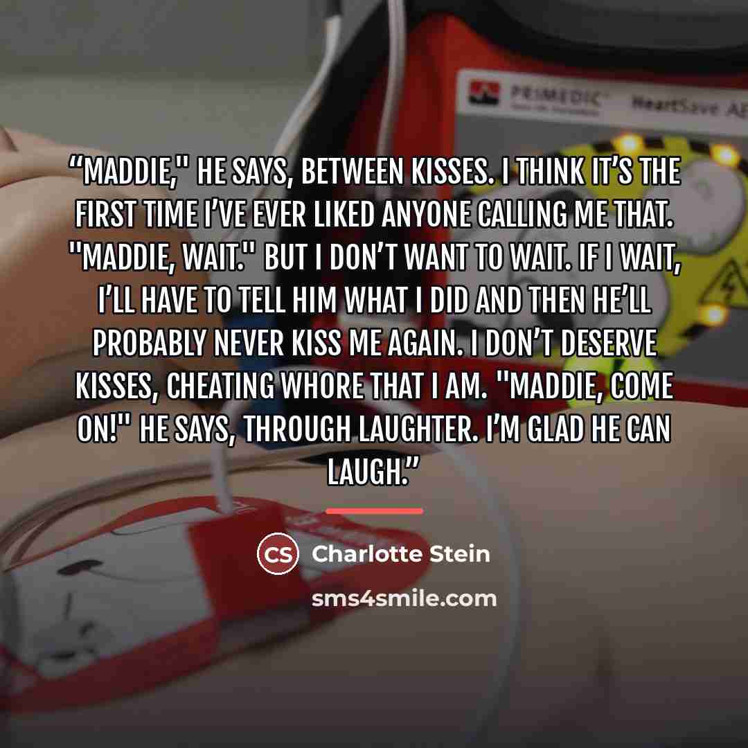 “Maddie," he says, between kisses. I think it’s the first time I’ve ever liked anyone calling me that. "Maddie, wait." But I don’t want to wait. If I wait, I’ll have to tell him what I did and then he’ll probably never kiss me again. I don’t deserve kisses, cheating whore that I am. "Maddie, come…” quote by Charlotte Stein