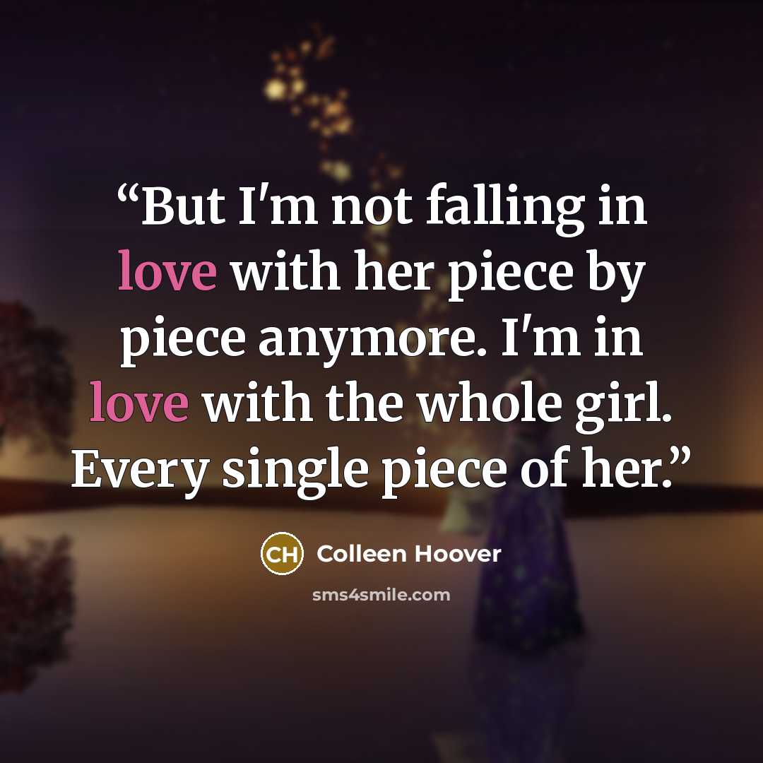 “But I'm not falling in love with her piece by piece anymore. I'm in love with the whole girl. Every single piece of her.” quote by Colleen Hoover