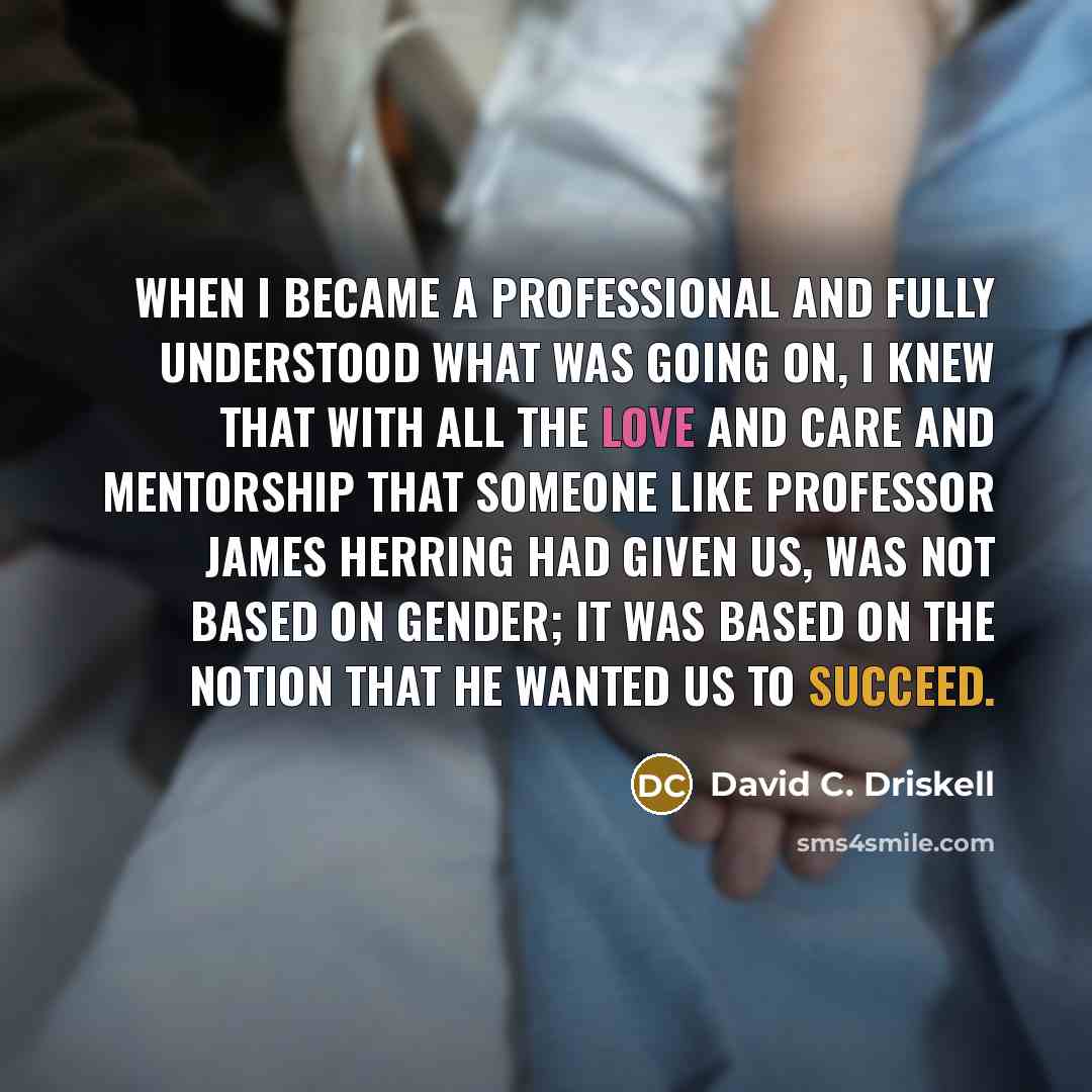 “When I became a professional and fully understood what was going on, I knew that with all the love and care and mentorship that someone like Professor James Herring had given us, was not based on gender; it was based on the notion that he wanted us to succeed.” quote by David C. Driskell