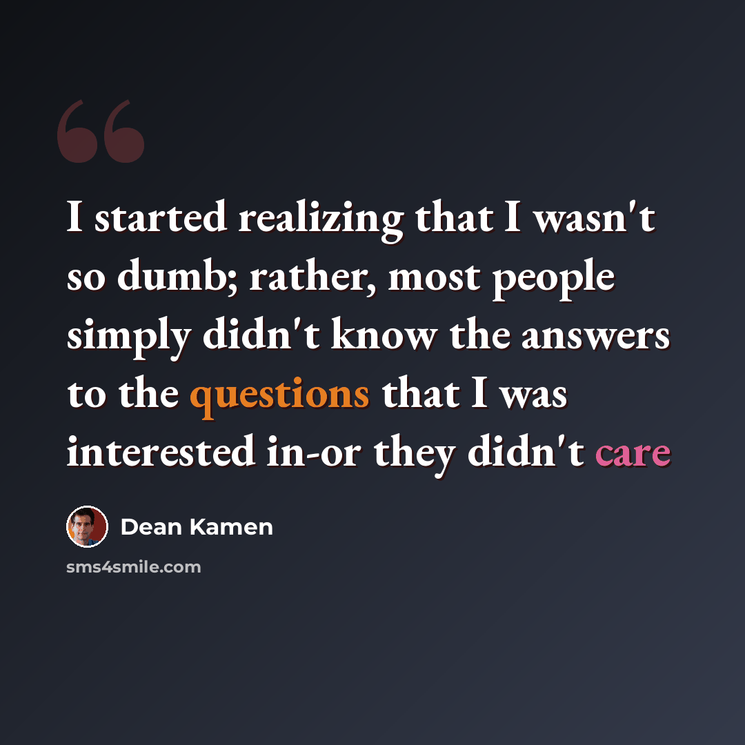 “I started realizing that I wasn't so dumb; rather, most people simply didn't know the answers to the questions that I was interested in-or they didn't care” quote by Dean Kamen