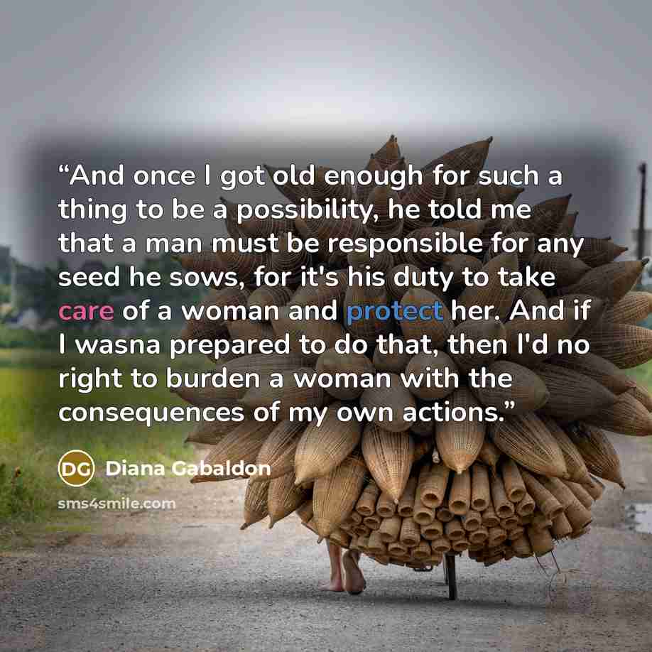 “And once I got old enough for such a thing to be a possibility, he told me that a man must be responsible for any seed he sows, for it's his duty to take care of a woman and protect her. And if I wasna prepared to do that, then I'd no right to burden a woman with the consequences of my own actions.” quote by Diana Gabaldon