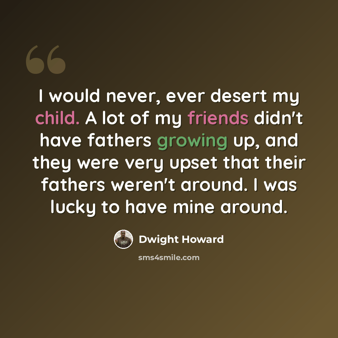 “I would never, ever desert my child. A lot of my friends didn't have fathers growing up, and they were very upset that their fathers weren't around. I was lucky to have mine around.” quote by Dwight Howard