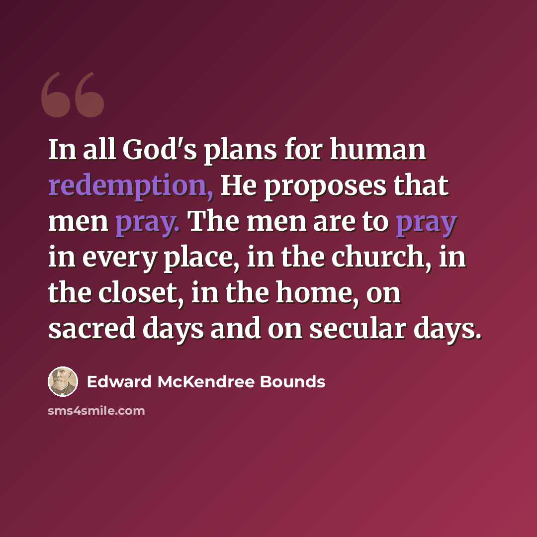 “In all God's plans for human redemption, He proposes that men pray. The men are to pray in every place, in the church, in the closet, in the home, on sacred days and on secular days.” quote by Edward McKendree Bounds