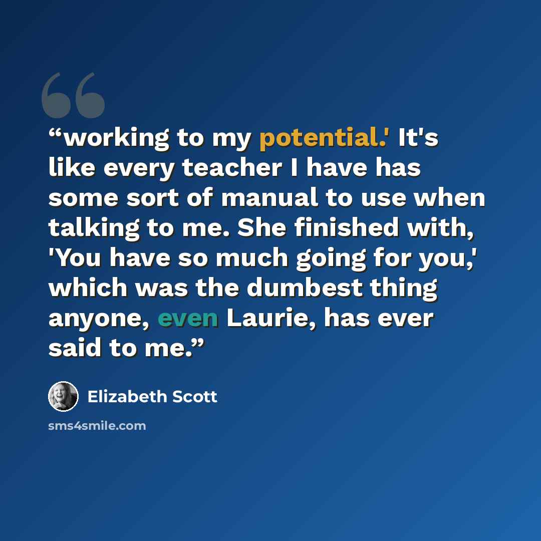 “working to my potential.' It's like every teacher I have has some sort of manual to use when talking to me. She finished with, 'You have so much going for you,' which was the dumbest thing anyone, even Laurie, has ever said to me.” quote by Elizabeth Scott