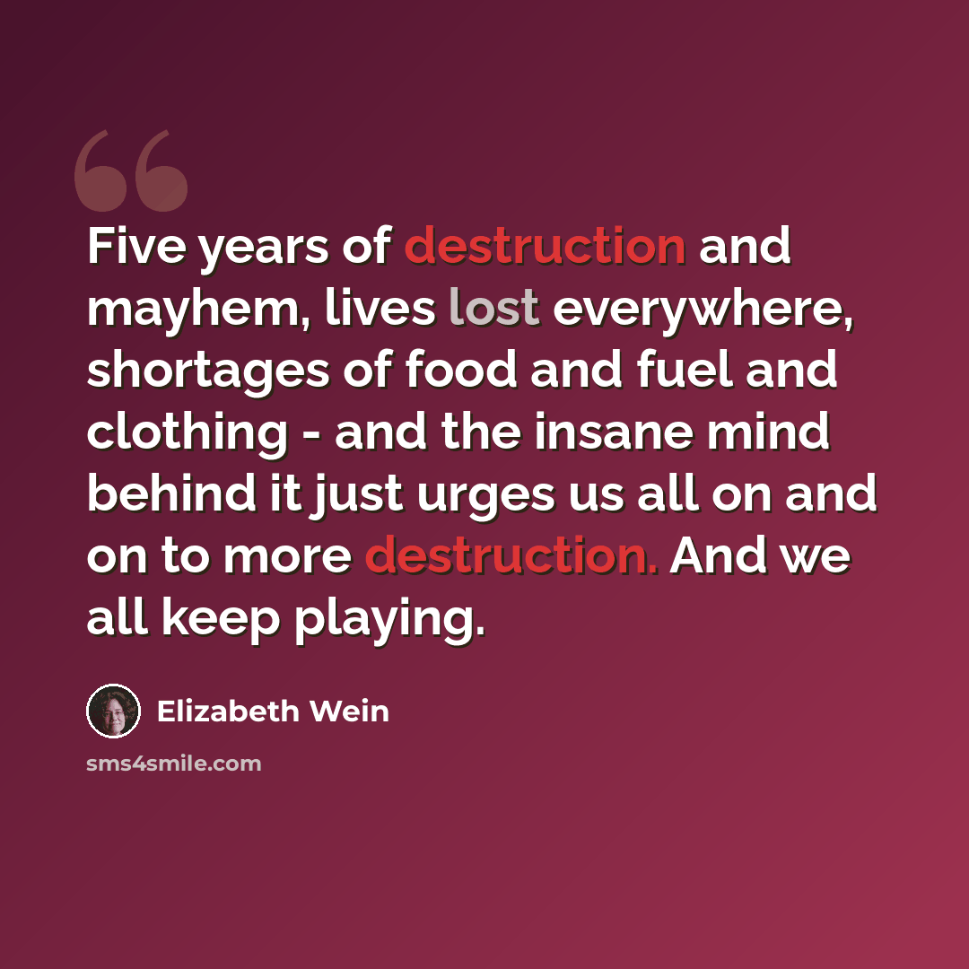 “Five years of destruction and mayhem, lives lost everywhere, shortages of food and fuel and clothing - and the insane mind behind it just urges us all on and on to more destruction. And we all keep playing.” quote by Elizabeth Wein
