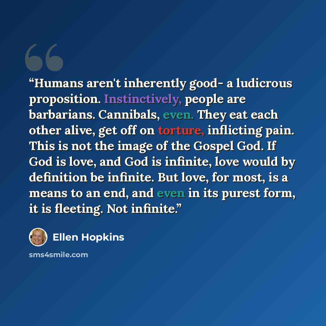 “Humans aren't inherently good- a ludicrous proposition. Instinctively, people are barbarians. Cannibals, even. They eat each other alive, get off on torture, inflicting pain. This is not the image of the Gospel God. If God is love, and God is infinite, love would by definition be infinite. But…” quote by Ellen Hopkins
