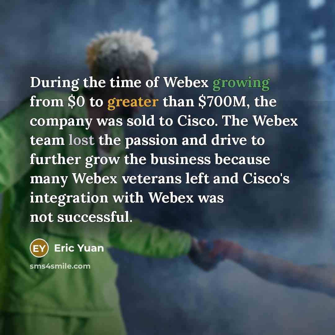 “During the time of Webex growing from $0 to greater than $700M, the company was sold to Cisco. The Webex team lost the passion and drive to further grow the business because many Webex veterans left and Cisco's integration with Webex was not successful.” quote by Eric Yuan