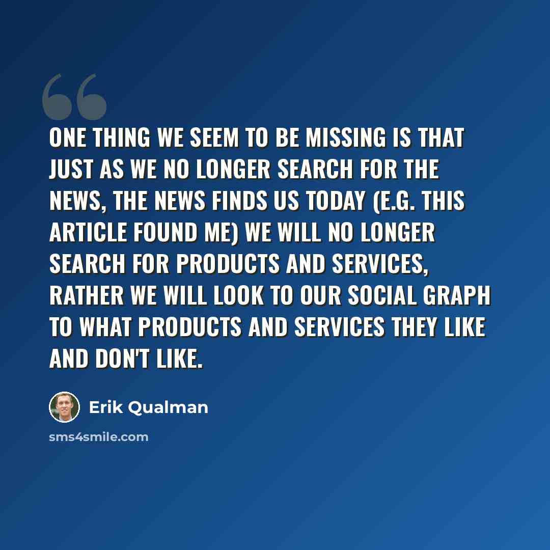“One thing we seem to be missing is that just as we no longer search for the news, the news finds us today (e.g. this article found me) we will no longer search for products and services, rather we will look to our social graph to what products and services they like and don't like.” quote by Erik Qualman