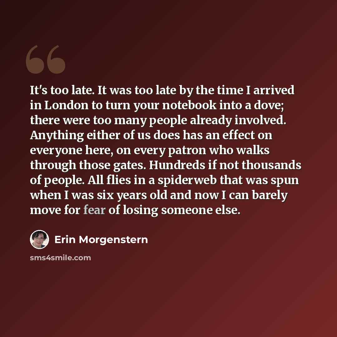 “It's too late. It was too late by the time I arrived in London to turn your notebook into a dove; there were too many people already involved. Anything either of us does has an effect on everyone here, on every patron who walks through those gates. Hundreds if not thousands of people. All flies in…” quote by Erin Morgenstern