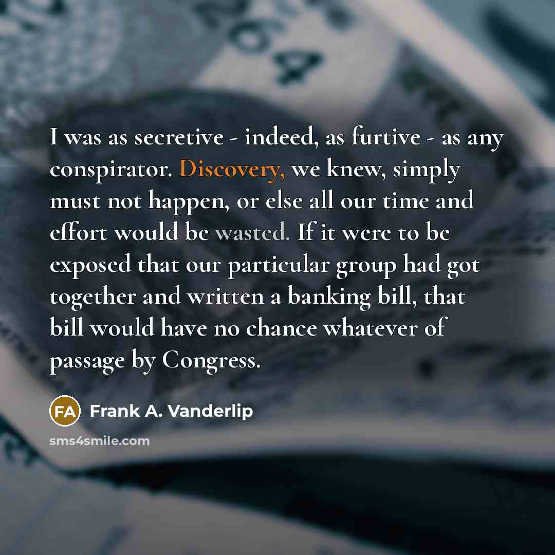 “I was as secretive - indeed, as furtive - as any conspirator. Discovery, we knew, simply must not happen, or else all our time and effort would be wasted. If it were to be exposed that our particular group had got together and written a banking bill, that bill would have no chance whatever of…” quote by Frank A. Vanderlip