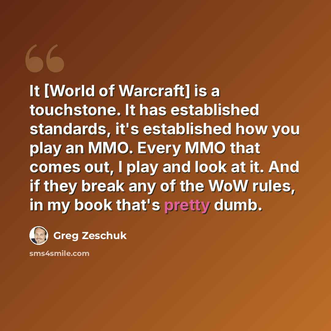 “It [World of Warcraft] is a touchstone. It has established standards, it's established how you play an MMO. Every MMO that comes out, I play and look at it. And if they break any of the WoW rules, in my book that's pretty dumb.” quote by Greg Zeschuk