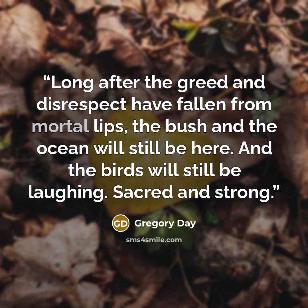 “Long after the greed and disrespect have fallen from mortal lips, the bush and the ocean will still be here. And the birds will still be laughing. Sacred and strong.” quote by Gregory Day