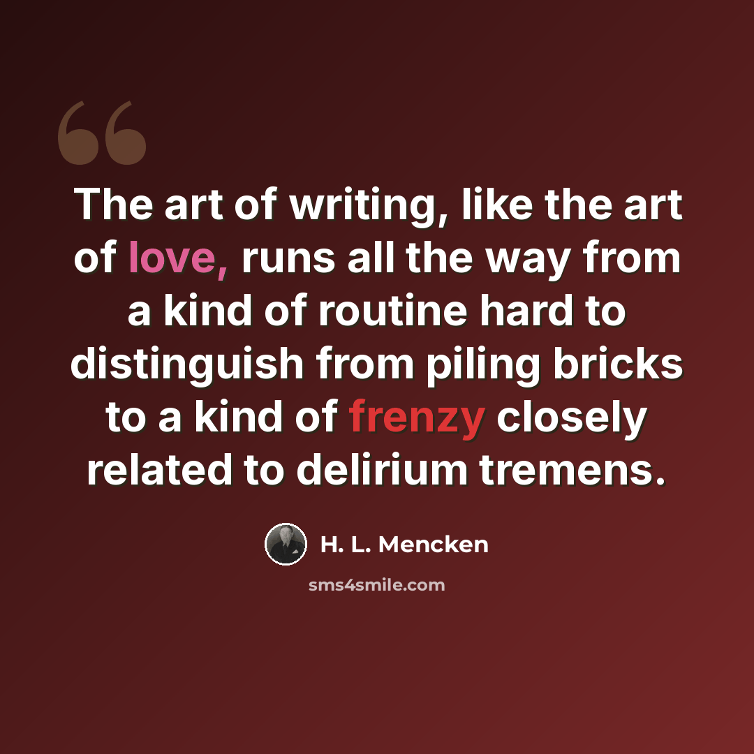 “The art of writing, like the art of love, runs all the way from a kind of routine hard to distinguish from piling bricks to a kind of frenzy closely related to delirium tremens.” quote by H. L. Mencken
