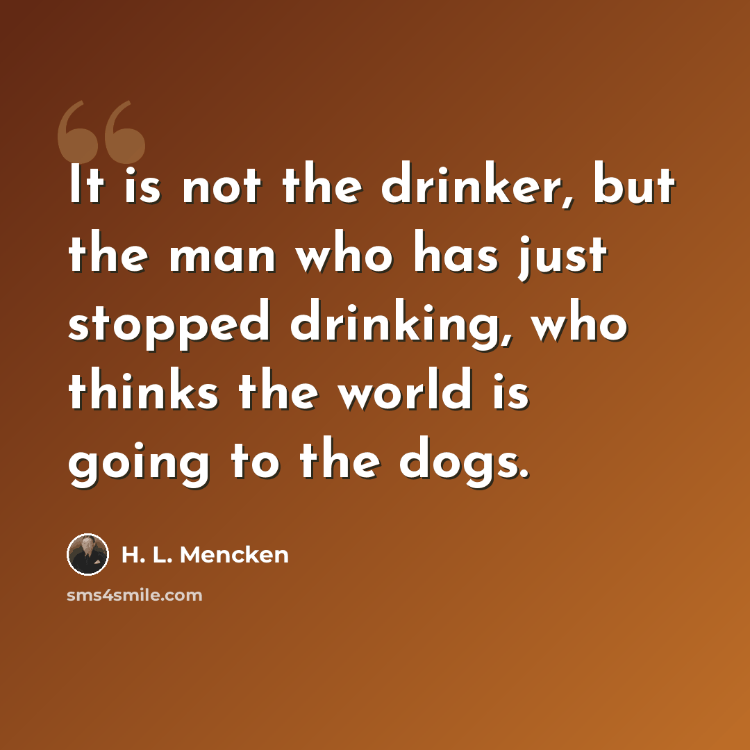 “It is not the drinker, but the man who has just stopped drinking, who thinks the world is going to the dogs.” quote by H. L. Mencken