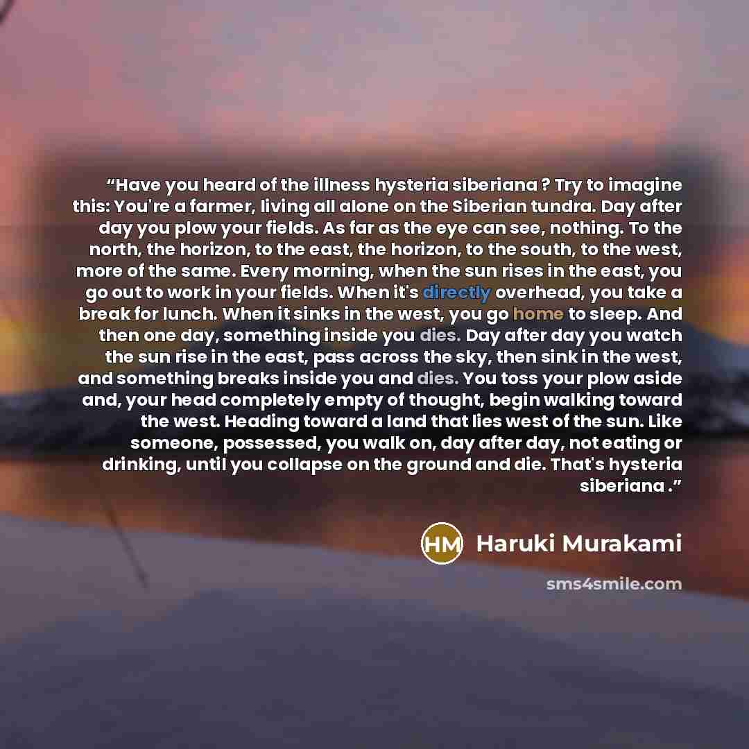 “Have you heard of the illness hysteria siberiana ? Try to imagine this: You're a farmer, living all alone on the Siberian tundra. Day after day you plow your fields. As far as the eye can see, nothing. To the north, the horizon, to the east, the horizon, to the south, to the west, more of the…” quote by Haruki Murakami