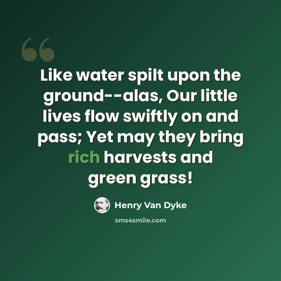 “Like water spilt upon the ground--alas, Our little lives flow swiftly on and pass; Yet may they bring rich harvests and green grass!” quote by Henry Van Dyke