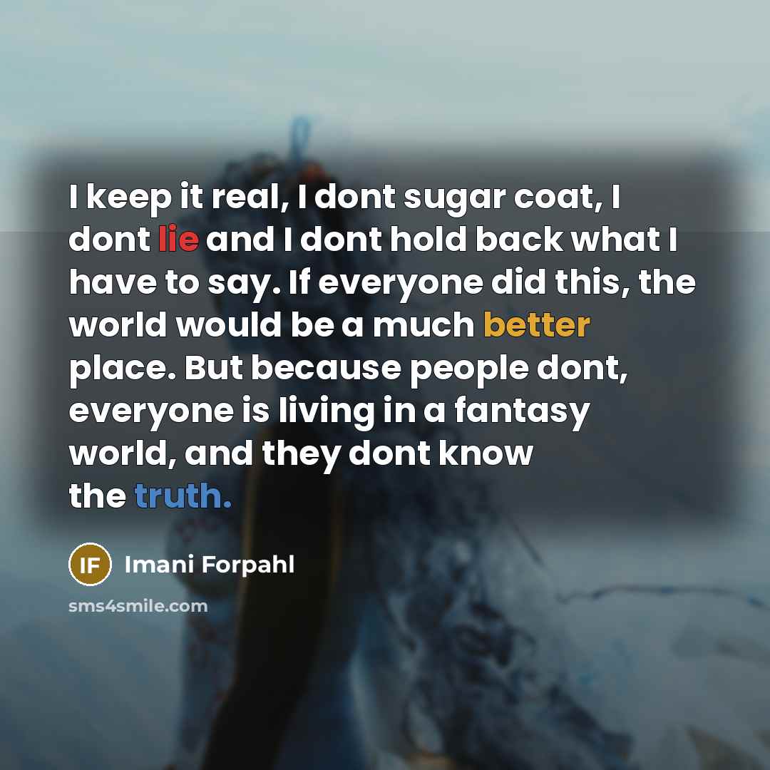 “I keep it real, I dont sugar coat, I dont lie and I dont hold back what I have to say. If everyone did this, the world would be a much better place. But because people dont, everyone is living in a fantasy world, and they dont know the truth.” quote by Imani Forpahl
