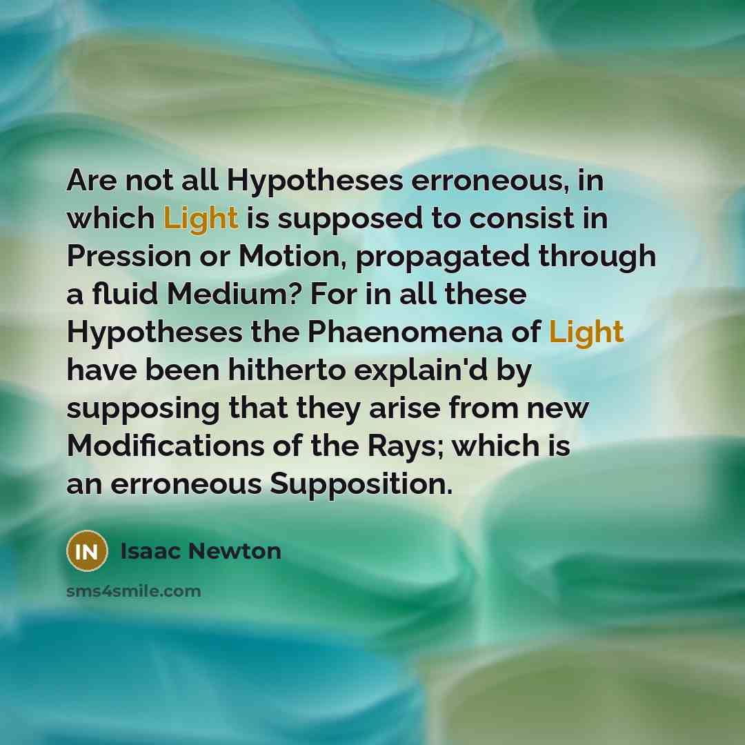 “Are not all Hypotheses erroneous, in which Light is supposed to consist in Pression or Motion, propagated through a fluid Medium? For in all these Hypotheses the Phaenomena of Light have been hitherto explain'd by supposing that they arise from new Modifications of the Rays; which is an erroneous…” quote by Isaac Newton