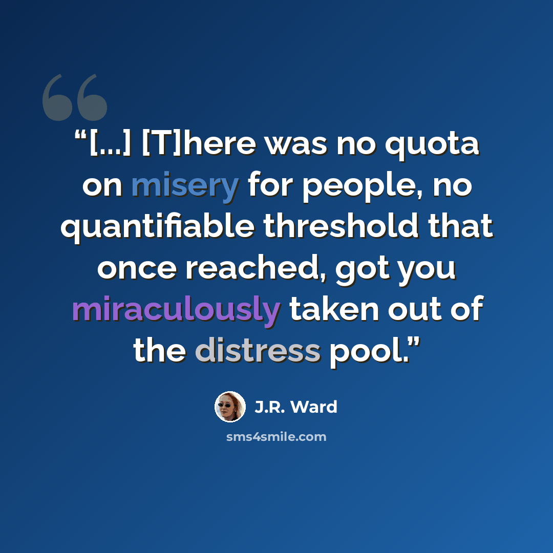 “[...] [T]here was no quota on misery for people, no quantifiable threshold that once reached, got you miraculously taken out of the distress pool.” quote by J.R. Ward