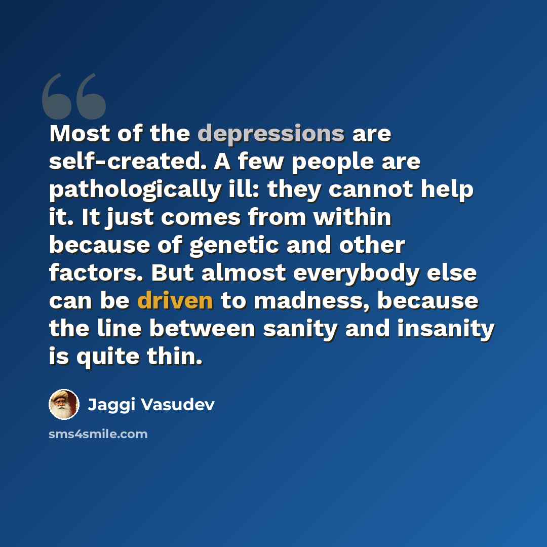 “Most of the depressions are self-created. A few people are pathologically ill: they cannot help it. It just comes from within because of genetic and other factors. But almost everybody else can be driven to madness, because the line between sanity and insanity is quite thin.” quote by Jaggi Vasudev