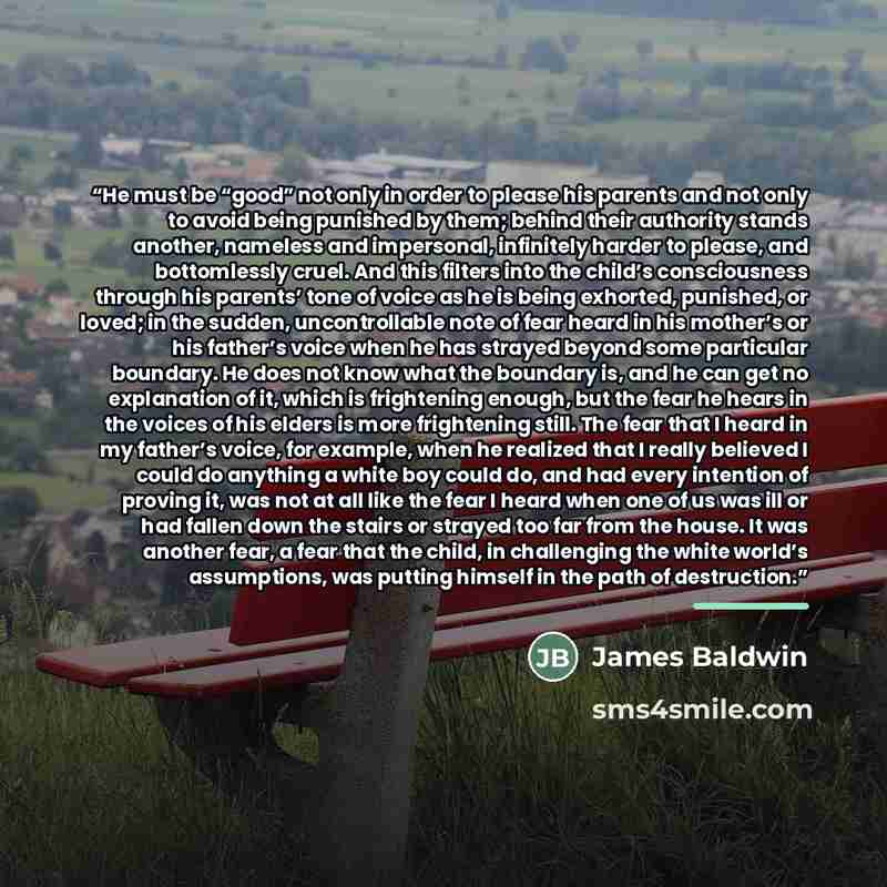 “He must be “good” not only in order to please his parents and not only to avoid being punished by them; behind their authority stands another, nameless and impersonal, infinitely harder to please, and bottomlessly cruel. And this filters into the child’s consciousness through his parents’ tone of…” quote by James Baldwin