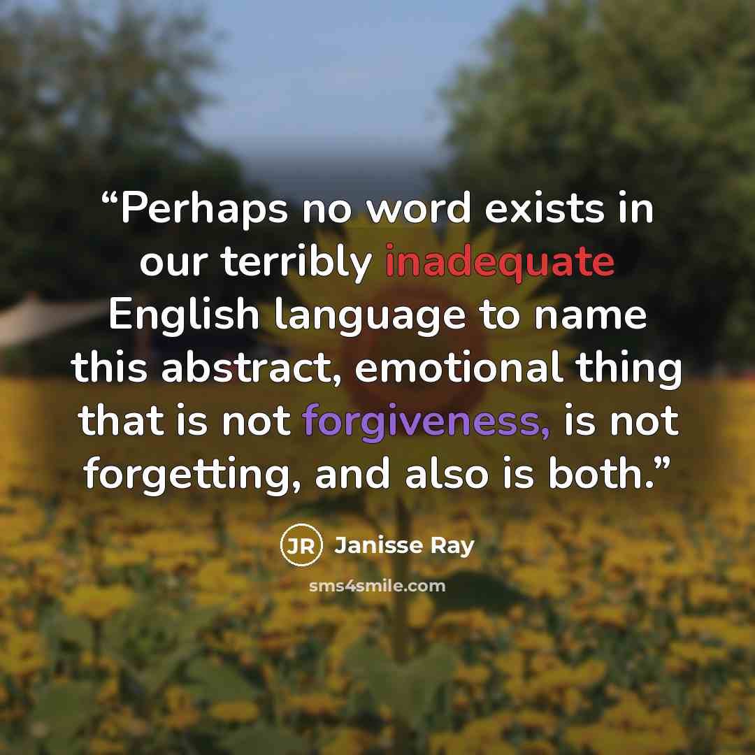 “Perhaps no word exists in our terribly inadequate English language to name this abstract, emotional thing that is not forgiveness, is not forgetting, and also is both.” quote by Janisse Ray