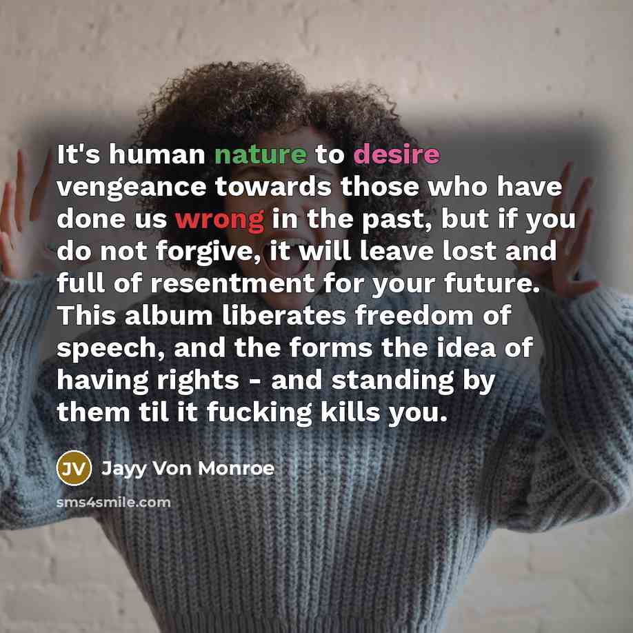 “It's human nature to desire vengeance towards those who have done us wrong in the past, but if you do not forgive, it will leave lost and full of resentment for your future. This album liberates freedom of speech, and the forms the idea of having rights - and standing by them til it fucking kills…” quote by Jayy Von Monroe